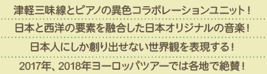 津軽三味線のピアノの異色コラボレーションユニット！日本と西洋の要素を融合した日本オリジナルの音楽！日本人にしか創り出せない世界観を表現する！2017年、2018年ヨーロッパツアーでは各地で絶賛！