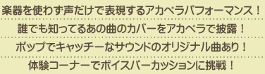 楽器を使わず声だけで表現するアカペラパフォーマンス！誰でも知ってるあの曲のカバーをアカペラで披露！ポップでキャッチーなサウンドのオリジナル曲あり！体験コーナーでボイスパーカッションに挑戦！