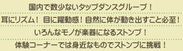 国内で数少ないタップダンスグループ！耳にリズム！ 目に躍動感！自然に体が動き出すこと必至！いろんなモノが楽器になるストンプ！体験コーナーでは身近なものでストンプに挑戦！
