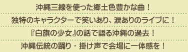 沖縄三線を使った郷土色豊かな曲！独特のキャラクターで笑いあり、涙ありのライブに！『白旗の少女』の話で語る沖縄の過去！沖縄伝統の踊り・掛け声で会場に一体感を！